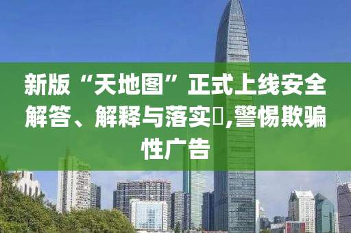 新版“天地图”正式上线安全解答、解释与落实?,警惕欺骗性广告