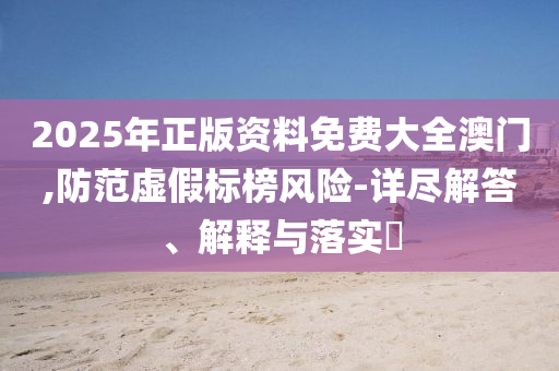 2025年正版资料免费大全澳门,防范虚假标榜风险-详尽解答、解释与落实?