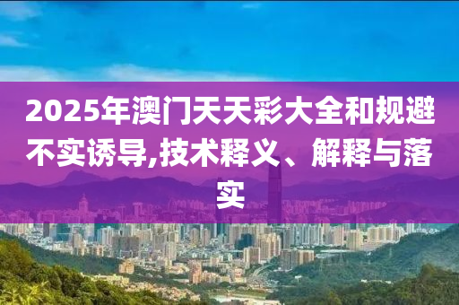 2025年澳门天天彩大全和规避不实诱导,技术释义、解释与落实