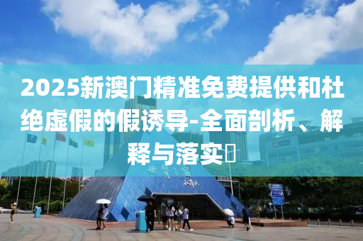 2025新澳门精准免费提供和杜绝虚假的假诱导-全面剖析、解释与落实?