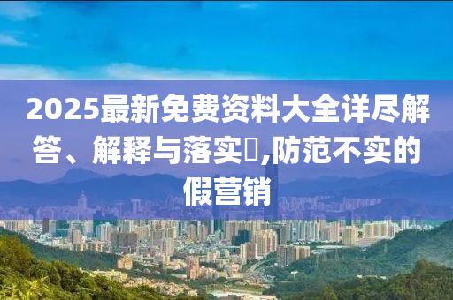 2025最新免费资料大全详尽解答、解释与落实?,防范不实的假营销