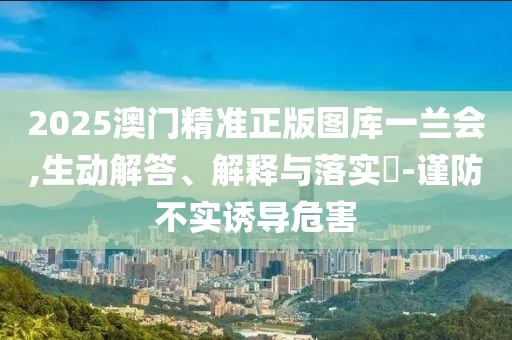 2025澳门精准正版图库一兰会,生动解答、解释与落实?-谨防不实诱导危害
