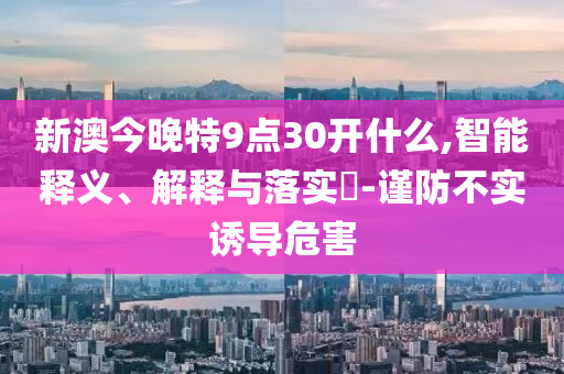新澳今晚特9点30开什么,智能释义、解释与落实?-谨防不实诱导危害