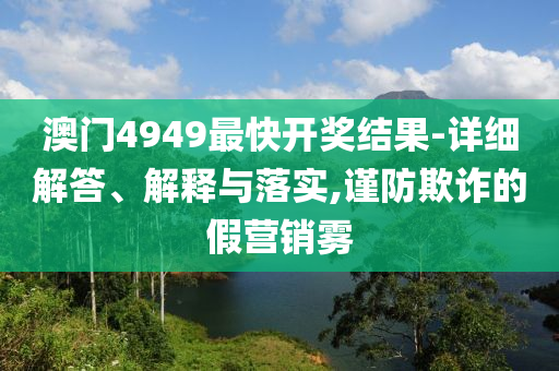 澳门4949最快开奖结果-详细解答、解释与落实,谨防欺诈的假营销雾