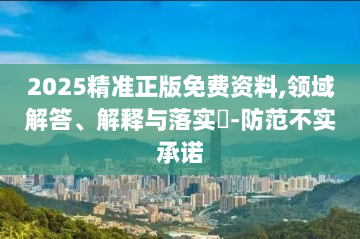2025精准正版免费资料,领域解答、解释与落实?-防范不实承诺
