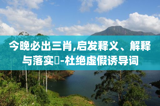 今晚必出三肖,启发释义、解释与落实?-杜绝虚假诱导词