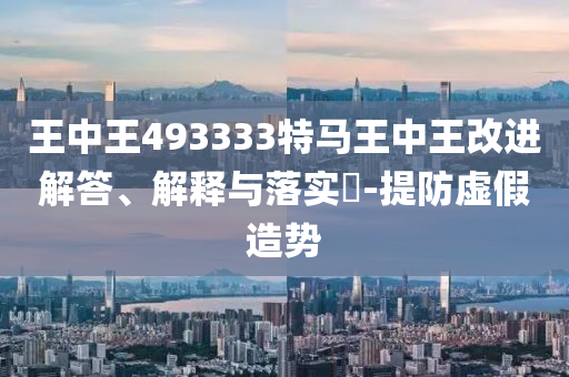 王中王493333特马王中王改进解答、解释与落实?-提防虚假造势