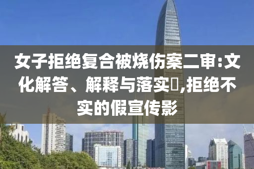 女子拒绝复合被烧伤案二审:文化解答、解释与落实?,拒绝不实的假宣传影