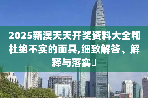 2025新澳天天开奖资料大全和杜绝不实的面具,细致解答、解释与落实?