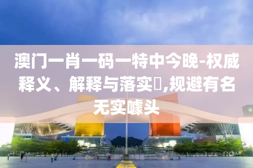 澳门一肖一码一特中今晚-权威释义、解释与落实?,规避有名无实噱头