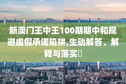 新澳门王中王100期期中和规避虚假承诺陷阱,生动解答、解释与落实?