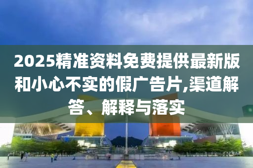 2025精准资料免费提供最新版和小心不实的假广告片,渠道解答、解释与落实