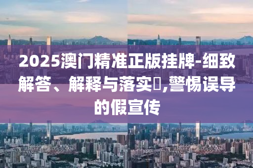 2025澳门精准正版挂牌-细致解答、解释与落实?,警惕误导的假宣传