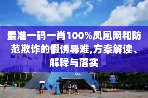 最准一码一肖100%凤凰网和防范欺诈的假诱导难,方案解读、解释与落实