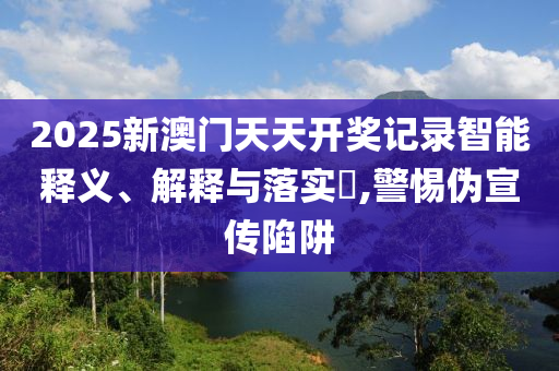 2025新澳门天天开奖记录智能释义、解释与落实?,警惕伪宣传陷阱