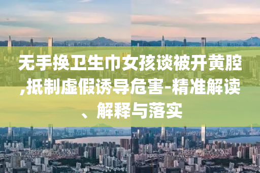 无手换卫生巾女孩谈被开黄腔,抵制虚假诱导危害-精准解读、解释与落实