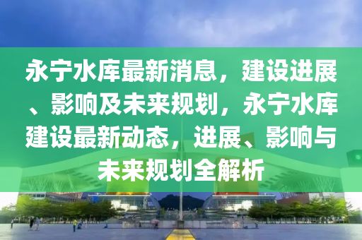 永宁水库最新消息，建设进展、影响及未来规划，永宁水库建设最新动态，进展、影响与未来规划全解析