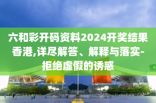 六和彩开码资料2024开奖结果香港,详尽解答、解释与落实-拒绝虚假的诱惑