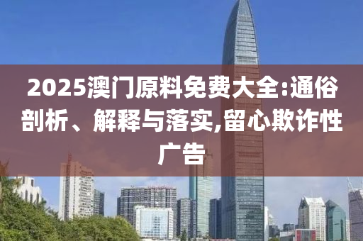 2025澳门原料免费大全:通俗剖析、解释与落实,留心欺诈性广告