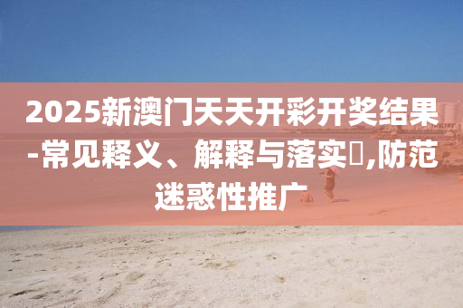 2025新澳门天天开彩开奖结果-常见释义、解释与落实?,防范迷惑性推广