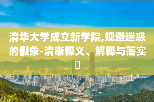 清华大学成立新学院,规避迷惑的假象-清晰释义、解释与落实?