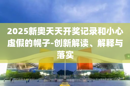 2025新奥天天开奖记录和小心虚假的幌子-创新解读、解释与落实