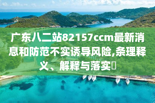 广东八二站82157ccm最新消息和防范不实诱导风险,条理释义、解释与落实?