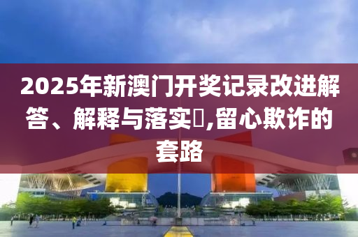 2025年新澳门开奖记录改进解答、解释与落实?,留心欺诈的套路