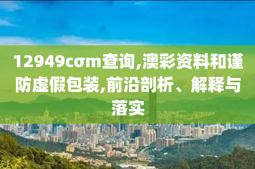 12949cσm查询,澳彩资料和谨防虚假包装,前沿剖析、解释与落实