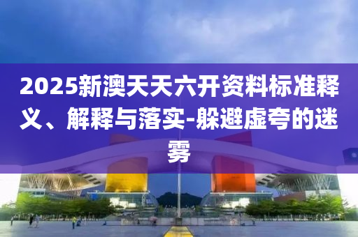 2025新澳天天六开资料标准释义、解释与落实-躲避虚夸的迷雾