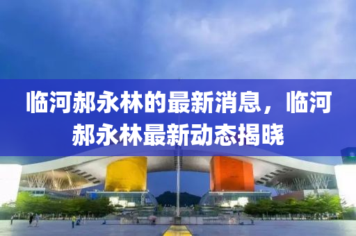 临河郝永林的最新消息，临河郝永林最新动态揭晓
