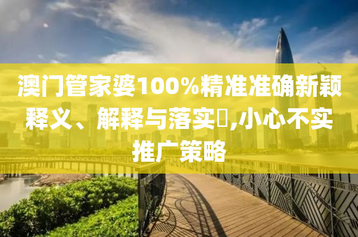 澳门管家婆100%精准准确新颖释义、解释与落实?,小心不实推广策略