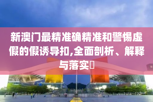 新澳门最精准确精准和警惕虚假的假诱导扣,全面剖析、解释与落实?