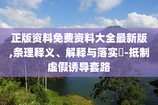 正版资料免费资料大全最新版,条理释义、解释与落实?-抵制虚假诱导套路