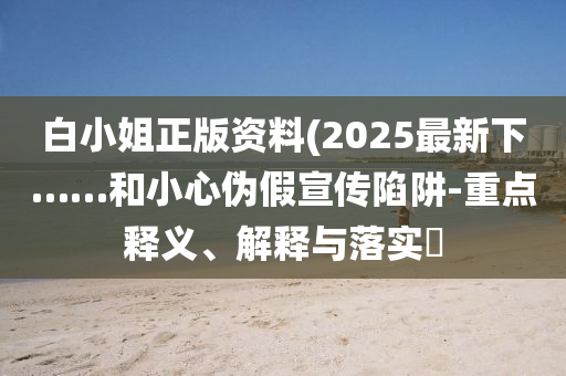 白小姐正版资料(2025最新下……和小心伪假宣传陷阱-重点释义、解释与落实?