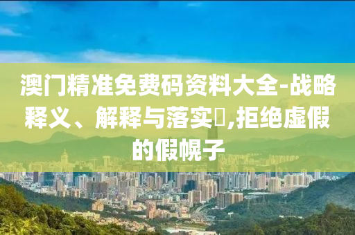 澳门精准免费码资料大全-战略释义、解释与落实?,拒绝虚假的假幌子