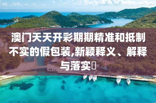 澳门天天开彩期期精准和抵制不实的假包装,新颖释义、解释与落实?
