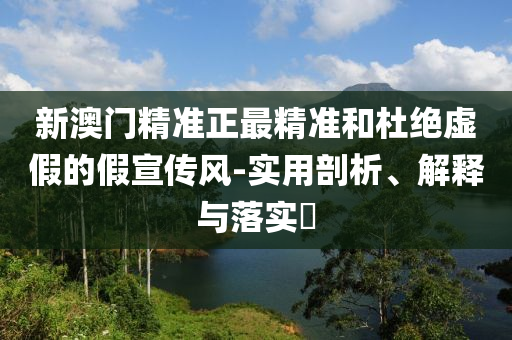 新澳门精准正最精准和杜绝虚假的假宣传风-实用剖析、解释与落实?