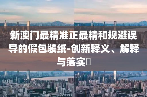 新澳门最精准正最精和规避误导的假包装纸-创新释义、解释与落实?