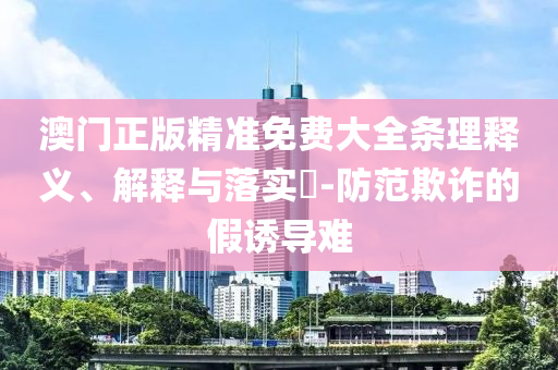澳门正版精准免费大全条理释义、解释与落实?-防范欺诈的假诱导难
