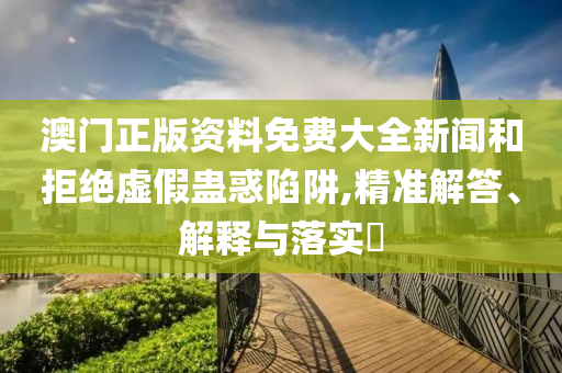澳门正版资料免费大全新闻和拒绝虚假蛊惑陷阱,精准解答、解释与落实?