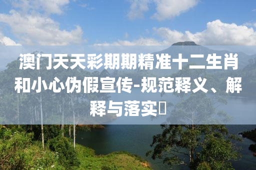 澳门天天彩期期精准十二生肖和小心伪假宣传-规范释义、解释与落实?