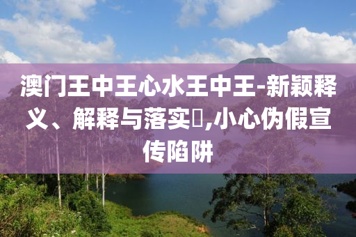 澳门王中王心水王中王-新颖释义、解释与落实?,小心伪假宣传陷阱