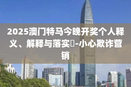 2025澳门特马今晚开奖个人释义、解释与落实?-小心欺诈营销