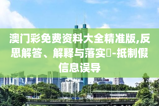 澳门彩免费资料大全精准版,反思解答、解释与落实?-抵制假信息误导