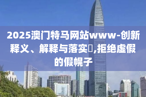 2025澳门特马网站www-创新释义、解释与落实?,拒绝虚假的假幌子