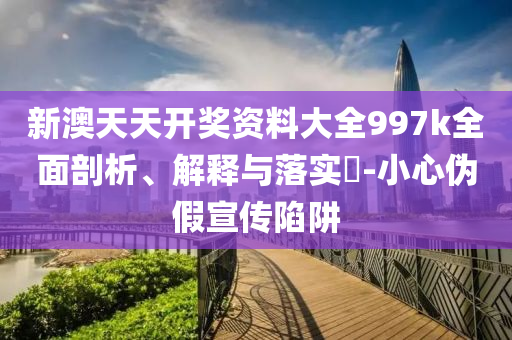 新澳天天开奖资料大全997k全面剖析、解释与落实?-小心伪假宣传陷阱