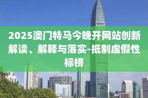 2025澳门特马今晚开网站创新解读、解释与落实-抵制虚假性标榜