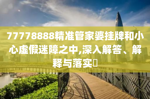 77778888精准管家婆挂牌和小心虚假迷障之中,深入解答、解释与落实?
