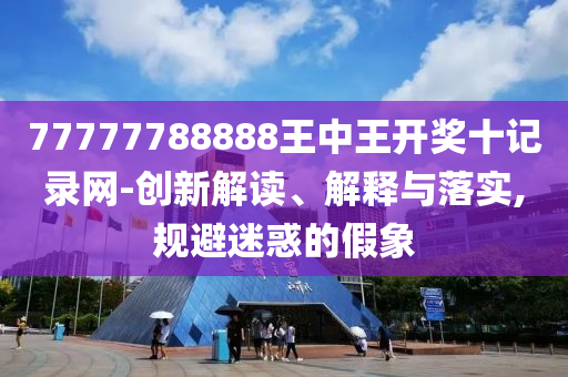 77777788888王中王开奖十记录网-创新解读、解释与落实,规避迷惑的假象